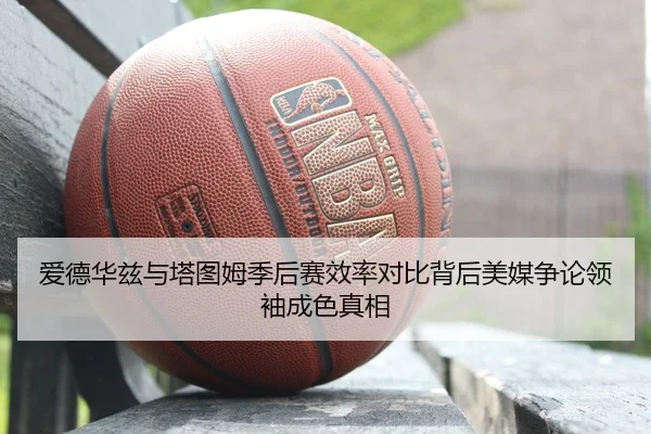 爱德华兹与塔图姆季后赛效率对比背后美媒争论领袖成色真相