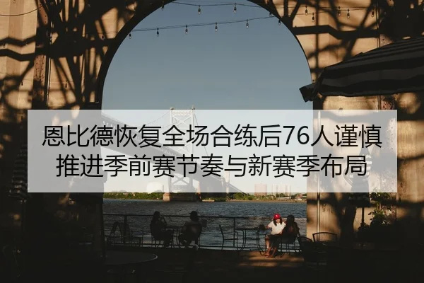 恩比德恢复全场合练后76人谨慎推进季前赛节奏与新赛季布局