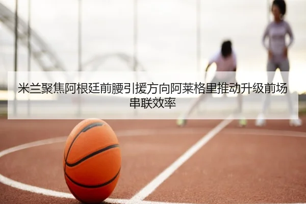 米兰聚焦阿根廷前腰引援方向阿莱格里推动升级前场串联效率