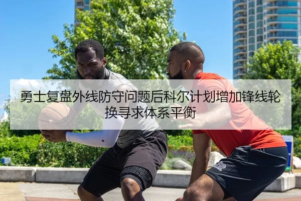 勇士复盘外线防守问题后科尔计划增加锋线轮换寻求体系平衡
