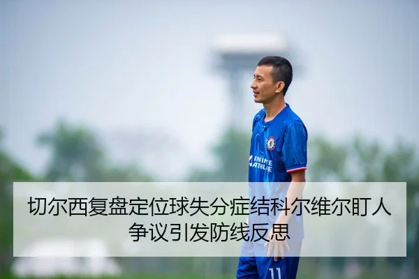 切尔西复盘定位球失分症结科尔维尔盯人争议引发防线反思
