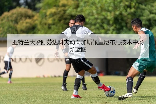 亚特兰大紧盯苏达科夫动向加斯佩里尼布局技术中场新蓝图
